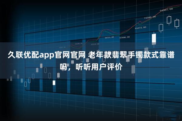 久联优配app官网官网 老年款翡翠手镯款式靠谱吗，听听用户评价