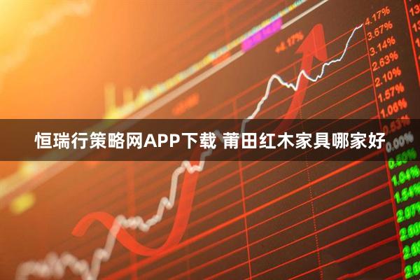 恒瑞行策略网APP下载 莆田红木家具哪家好