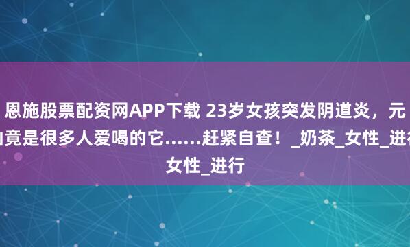 恩施股票配资网APP下载 23岁女孩突发阴道炎，元凶竟是很多人爱喝的它......赶紧自查！_奶茶_女性_进行