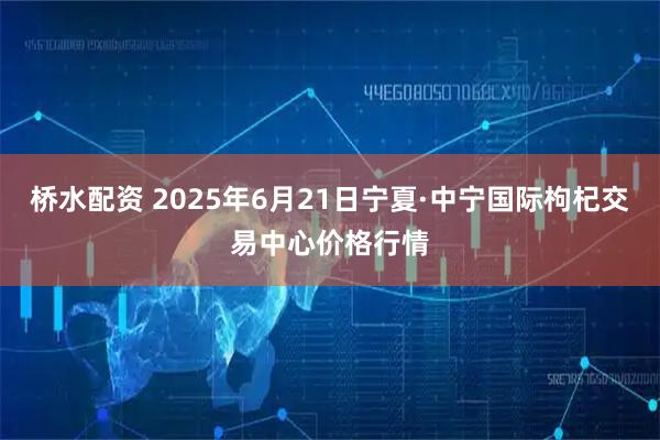 桥水配资 2025年6月21日宁夏·中宁国际枸杞交易中心价格行情