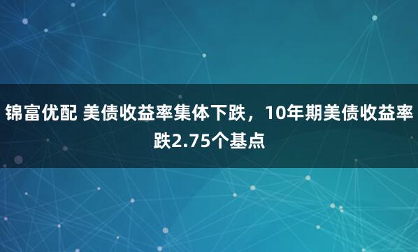 锦富优配 美债收益率集体下跌，10年期美债收益率跌2.75个基点