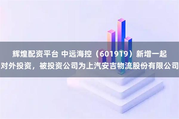 辉煌配资平台 中远海控（601919）新增一起对外投资，被投资公司为上汽安吉物流股份有限公司