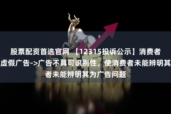 股票配资首选官网 【12315投诉公示】消费者投诉爱婴室虚假广告->广告不具可识别性，使消费者未能辨明其为广告问题