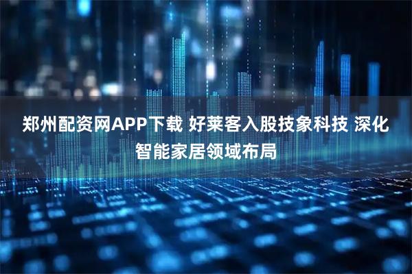郑州配资网APP下载 好莱客入股技象科技 深化智能家居领域布局