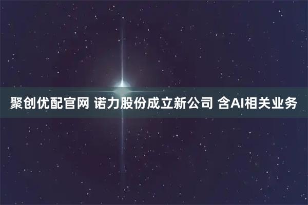 聚创优配官网 诺力股份成立新公司 含AI相关业务