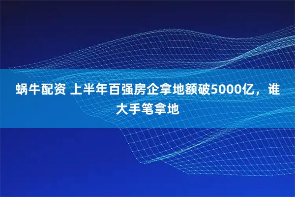 蜗牛配资 上半年百强房企拿地额破5000亿，谁大手笔拿地