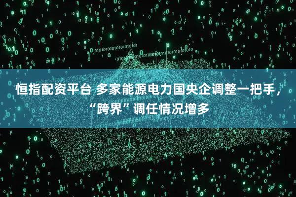 恒指配资平台 多家能源电力国央企调整一把手，“跨界”调任情况增多