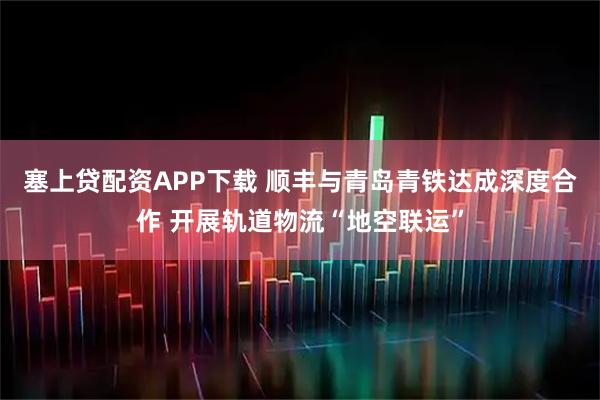塞上贷配资APP下载 顺丰与青岛青铁达成深度合作 开展轨道物流“地空联运”