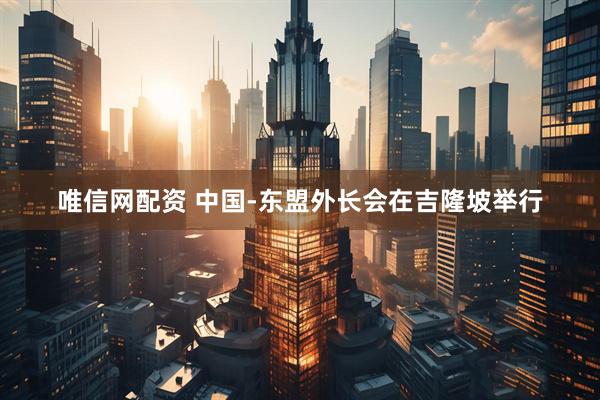 唯信网配资 中国-东盟外长会在吉隆坡举行