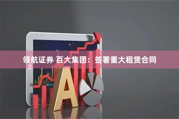 领航证券 百大集团：签署重大租赁合同