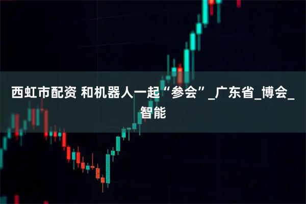 西虹市配资 和机器人一起“参会”_广东省_博会_智能
