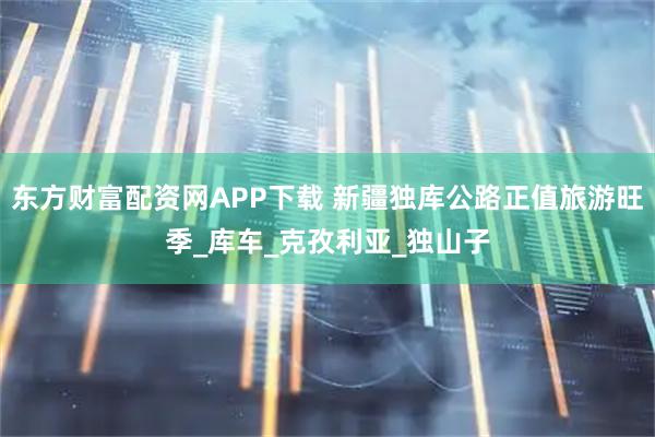 东方财富配资网APP下载 新疆独库公路正值旅游旺季_库车_克孜利亚_独山子