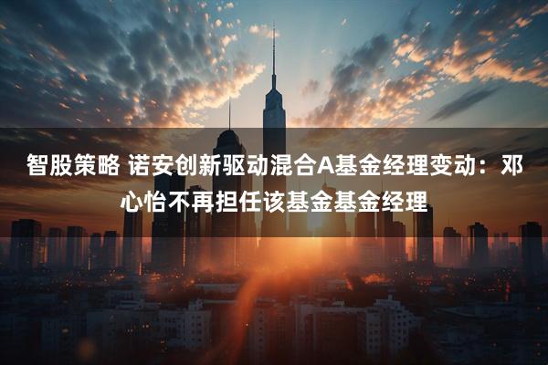 智股策略 诺安创新驱动混合A基金经理变动：邓心怡不再担任该基金基金经理