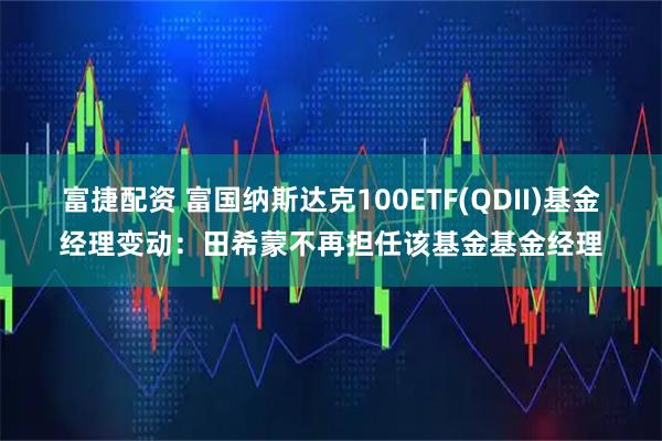 富捷配资 富国纳斯达克100ETF(QDII)基金经理变动：田希蒙不再担任该基金基金经理