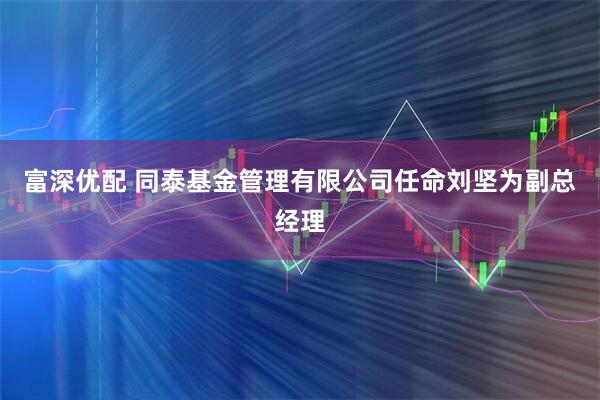 富深优配 同泰基金管理有限公司任命刘坚为副总经理