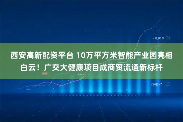 西安高新配资平台 10万平方米智能产业园亮相白云！广交大健康项目成商贸流通新标杆