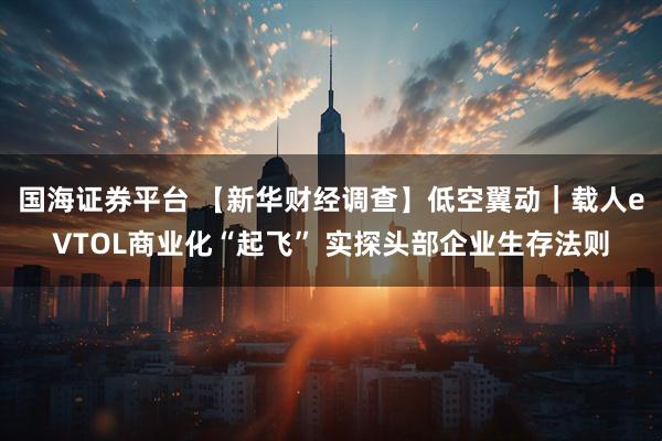 国海证券平台 【新华财经调查】低空翼动｜载人eVTOL商业化“起飞” 实探头部企业生存法则
