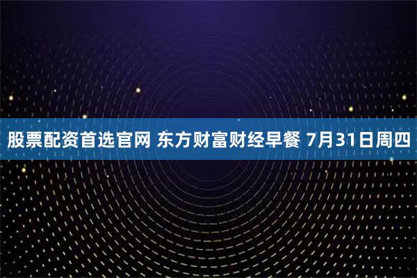 股票配资首选官网 东方财富财经早餐 7月31日周四
