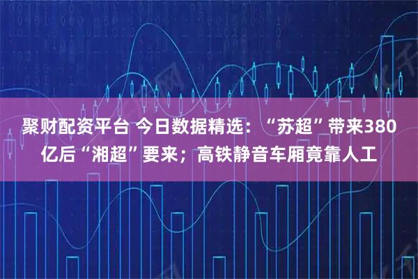 聚财配资平台 今日数据精选：“苏超”带来380亿后“湘超”要来；高铁静音车厢竟靠人工