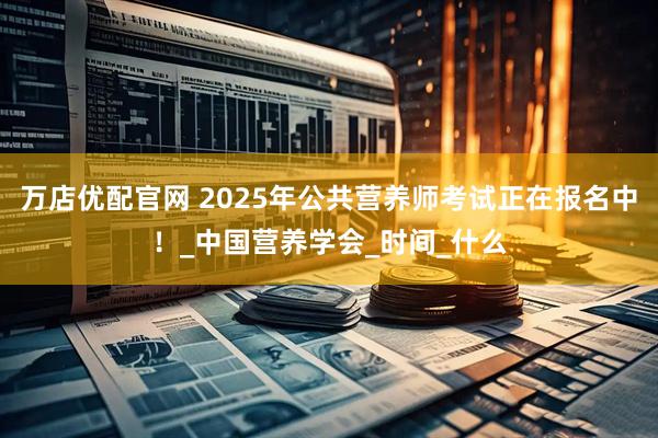 万店优配官网 2025年公共营养师考试正在报名中！_中国营养学会_时间_什么