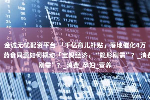 金诚无忧配资平台 「千亿育儿补贴」落地催化4万亿母婴市场，药食同源如何撬动「宝妈经济」“隐形刚需”？_消费_孕妇_营养