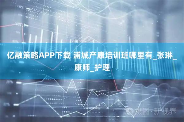 亿融策略APP下载 浦城产康培训班哪里有_张琳_康师_护理