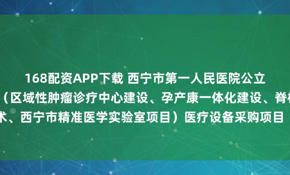 168配资APP下载 西宁市第一人民医院公立医院改革与高质量发展（区域性肿瘤诊疗中心建设、孕产康一体化建设、脊柱微创与运动医学技术、西宁市精准医学实验室项目）医疗设备采购项目（包二.二次）的公开招标公告_文件_容基公_投标