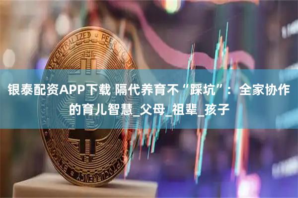 银泰配资APP下载 隔代养育不“踩坑”：全家协作的育儿智慧_父母_祖辈_孩子