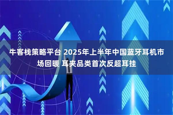 牛客栈策略平台 2025年上半年中国蓝牙耳机市场回暖 耳夹品类首次反超耳挂