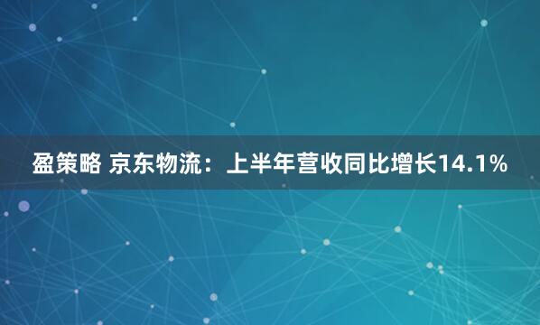盈策略 京东物流：上半年营收同比增长14.1%