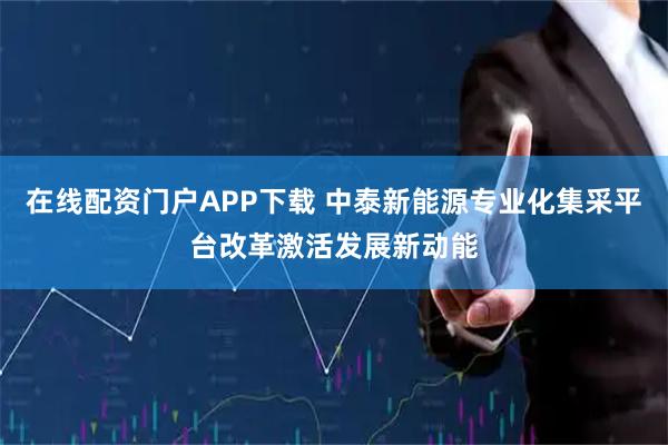 在线配资门户APP下载 中泰新能源专业化集采平台改革激活发展新动能