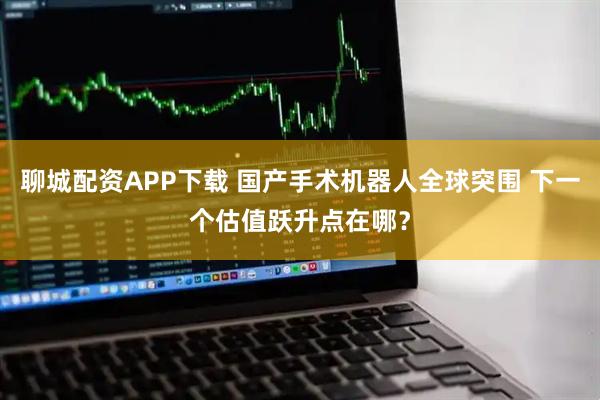 聊城配资APP下载 国产手术机器人全球突围 下一个估值跃升点在哪？