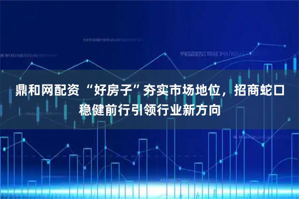 鼎和网配资 “好房子”夯实市场地位，招商蛇口稳健前行引领行业新方向