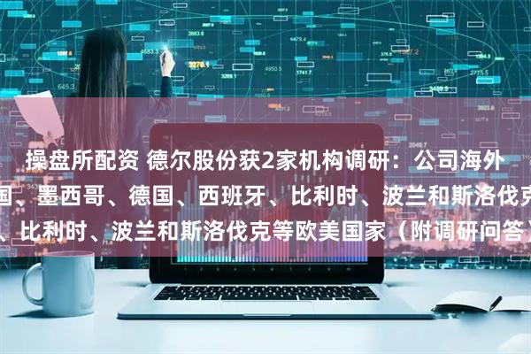 操盘所配资 德尔股份获2家机构调研：公司海外生产基地主要分布在美国、墨西哥、德国、西班牙、比利时、波兰和斯洛伐克等欧美国家（附调研问答）