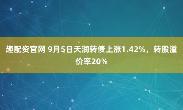 趣配资官网 9月5日天润转债上涨1.42%，转股溢价率20%