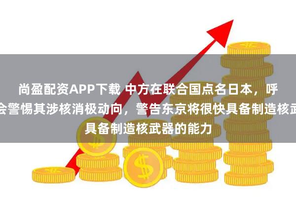 尚盈配资APP下载 中方在联合国点名日本，呼吁国际社会警惕其涉核消极动向，警告东京将很快具备制造核武器的能力
